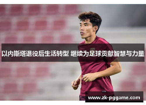 以内斯塔退役后生活转型 继续为足球贡献智慧与力量