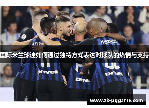 国际米兰球迷如何通过独特方式表达对球队的热情与支持