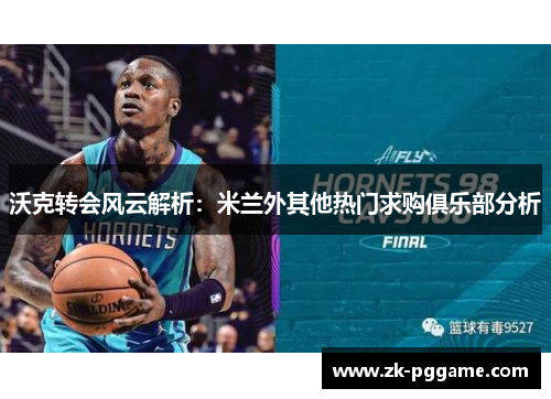 沃克转会风云解析：米兰外其他热门求购俱乐部分析