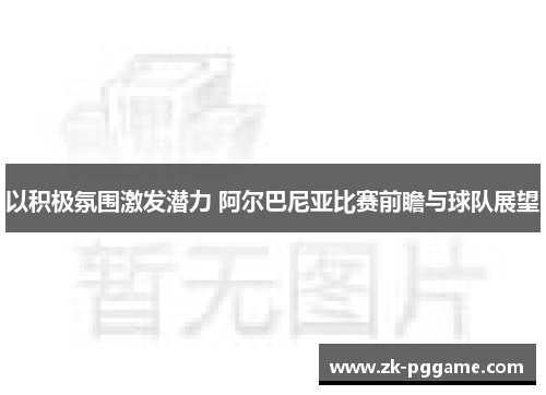 以积极氛围激发潜力 阿尔巴尼亚比赛前瞻与球队展望 以积极氛围激发潜力 阿尔巴尼亚比赛前瞻与球队展望