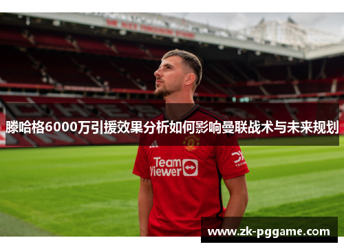 滕哈格6000万引援效果分析如何影响曼联战术与未来规划