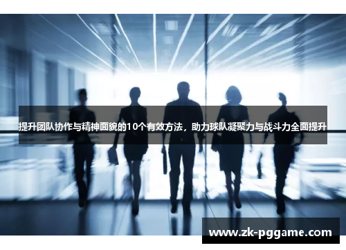提升团队协作与精神面貌的10个有效方法，助力球队凝聚力与战斗力全面提升