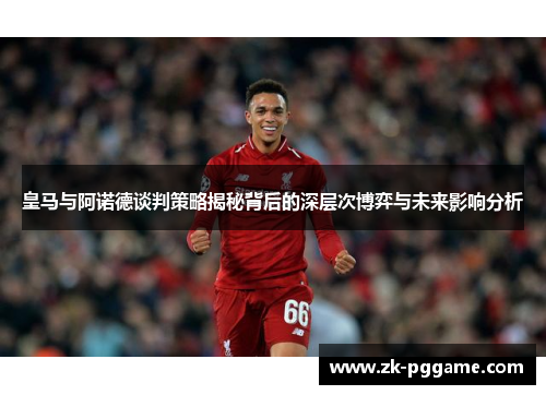 皇马与阿诺德谈判策略揭秘背后的深层次博弈与未来影响分析