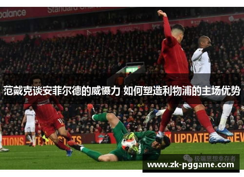 范戴克谈安菲尔德的威慑力 如何塑造利物浦的主场优势