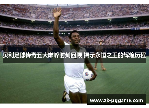 贝利足球传奇五大巅峰时刻回顾 揭示永恒之王的辉煌历程