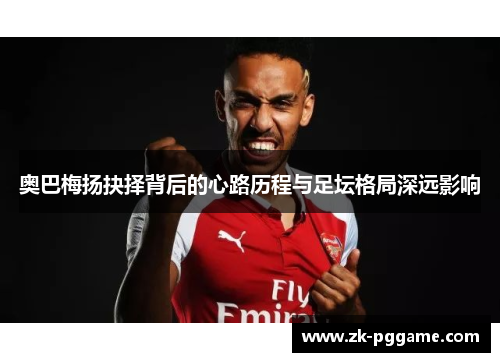 奥巴梅扬抉择背后的心路历程与足坛格局深远影响 奥巴梅扬抉择背后的心路历程与足坛格局深远影响