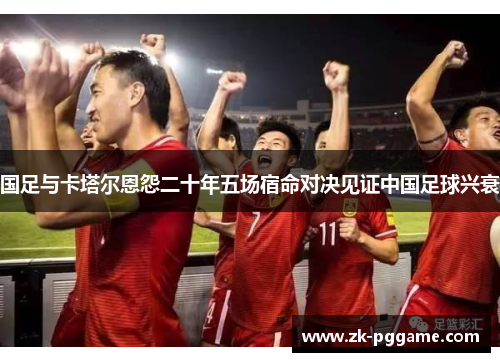 国足与卡塔尔恩怨二十年五场宿命对决见证中国足球兴衰