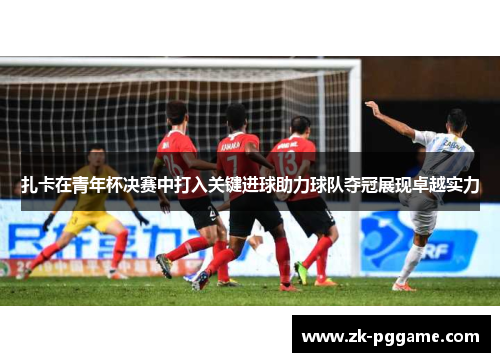 扎卡在青年杯决赛中打入关键进球助力球队夺冠展现卓越实力
