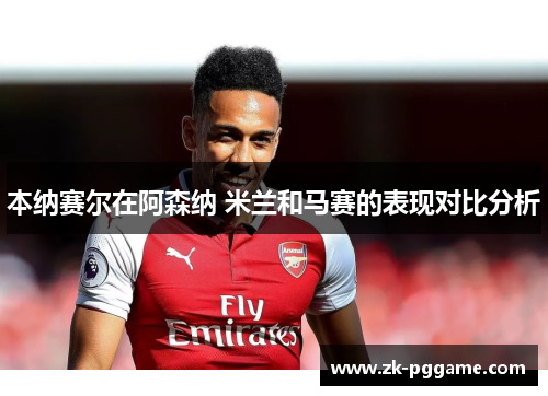 本纳赛尔在阿森纳 米兰和马赛的表现对比分析 本纳赛尔在阿森纳 米兰和马赛的表现对比分析
