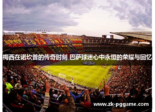 梅西在诺坎普的传奇时刻 巴萨球迷心中永恒的荣耀与回忆