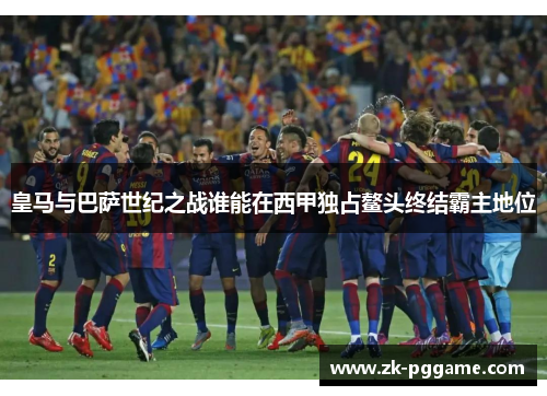 皇马与巴萨世纪之战谁能在西甲独占鳌头终结霸主地位 皇马与巴萨世纪之战谁能在西甲独占鳌头终结霸主地位