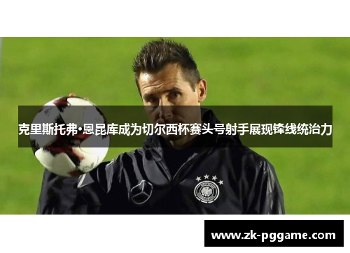 克里斯托弗·恩昆库成为切尔西杯赛头号射手展现锋线统治力