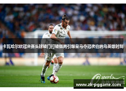 卡瓦哈尔欧冠决赛头球破门打破僵局引爆皇马夺冠夜伯纳乌英雄时刻