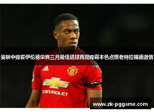 曼联中锋霍伊伦德荣膺三月最佳进球再现锋霸本色点燃老特拉福德激情