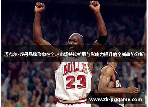 迈克尔·乔丹品牌形象在全球市场持续扩展与影响力提升的全新趋势分析 迈克尔·乔丹品牌形象在全球市场持续扩展与影响力提升的全新趋势分析