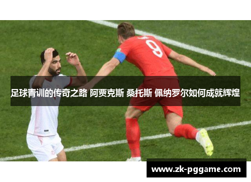 足球青训的传奇之路 阿贾克斯 桑托斯 佩纳罗尔如何成就辉煌 足球青训的传奇之路 阿贾克斯 桑托斯 佩纳罗尔如何成就辉煌