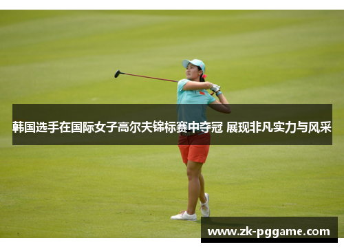韩国选手在国际女子高尔夫锦标赛中夺冠 展现非凡实力与风采 韩国选手在国际女子高尔夫锦标赛中夺冠 展现非凡实力与风采